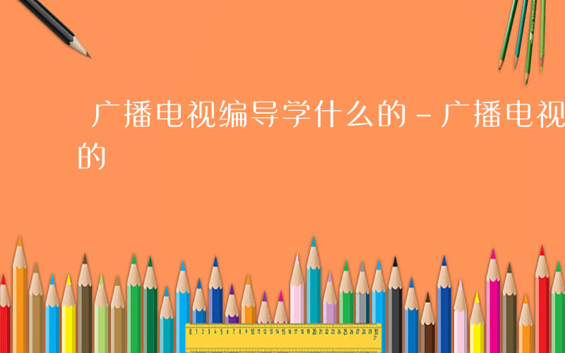 广播电视编导学什么的-广播电视编导学什么的