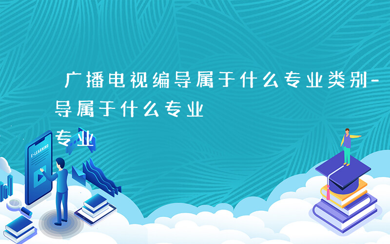 广播电视编导属于什么专业类别-广播电视编导属于什么专业