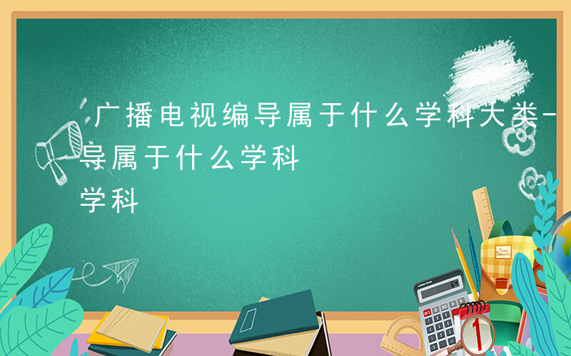 广播电视编导属于什么学科大类-广播电视编导属于什么学科