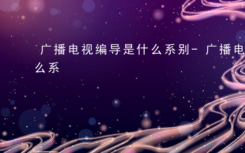 广播电视编导是什么系别-广播电视编导是什么系