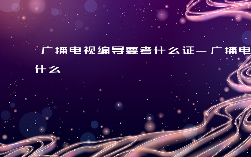 广播电视编导要考什么证-广播电视编导要考什么