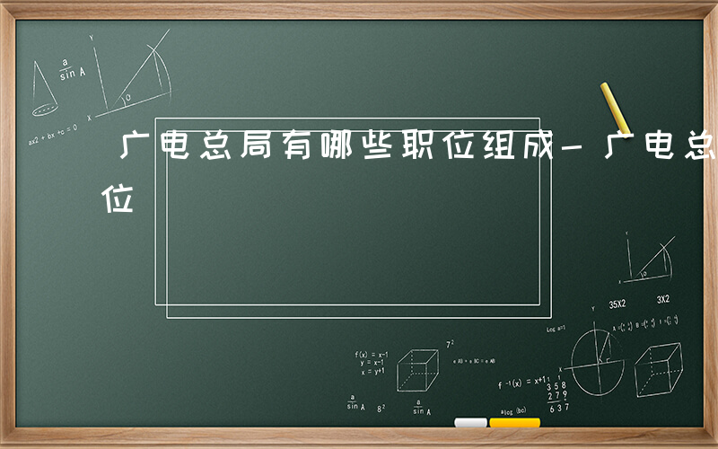 广电总局有哪些职位组成-广电总局有哪些职位