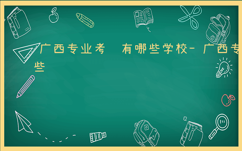 广西专业考试有哪些学校-广西专业考试有哪些