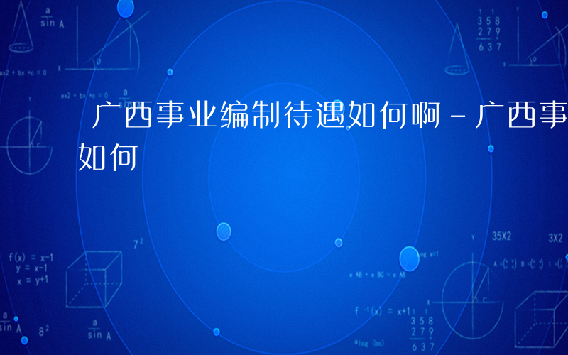 广西事业编制待遇如何啊-广西事业编制待遇如何