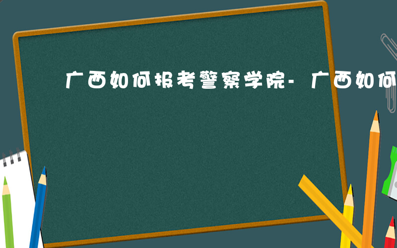 广西如何报考警察学院-广西如何报考警察