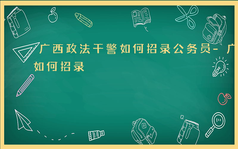 广西政法干警如何招录公务员-广西政法干警如何招录