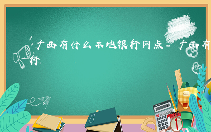 广西有什么本地银行网点-广西有什么本地银行