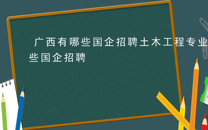 广西有哪些国企招聘土木工程专业-广西有哪些国企招聘