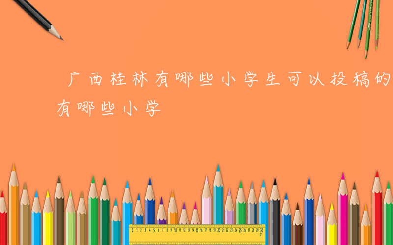 广西桂林有哪些小学生可以投稿的-广西桂林有哪些小学