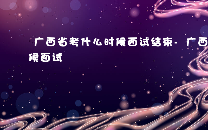 广西省考什么时候面试结束-广西省考什么时候面试