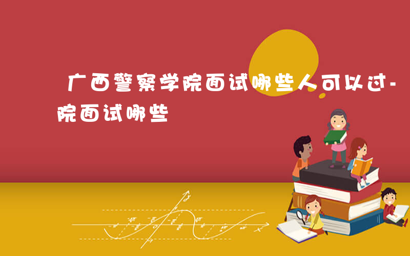 广西警察学院面试哪些人可以过-广西警察学院面试哪些