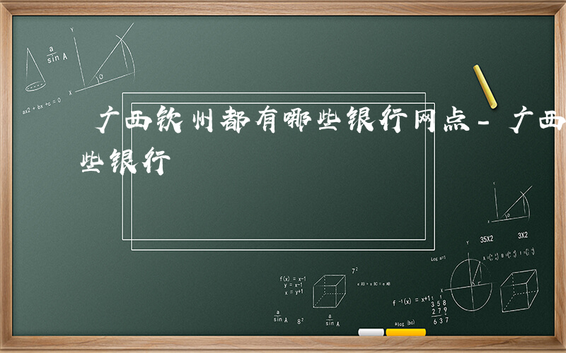 广西钦州都有哪些银行网点-广西钦州都有哪些银行