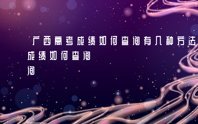 广西高考成绩如何查询有几种方法-广西高考成绩如何查询