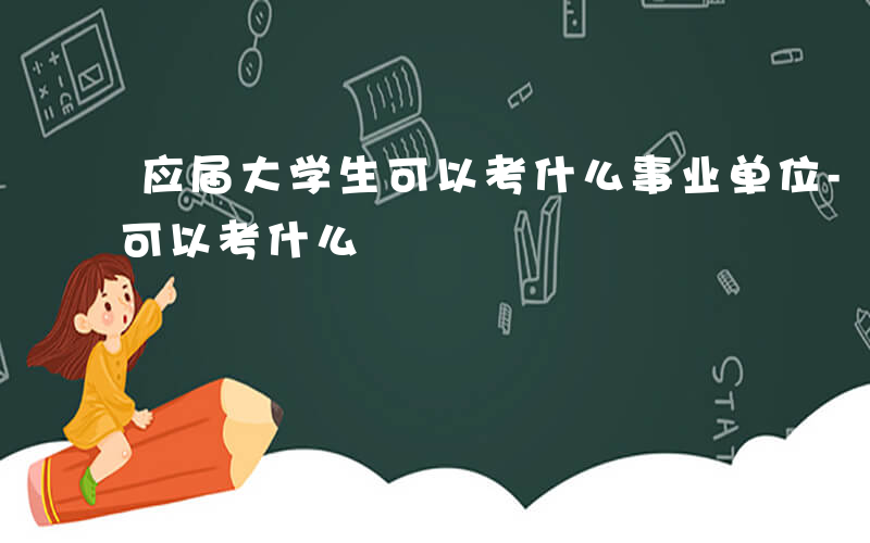 应届大学生可以考什么事业单位-应届大学生可以考什么