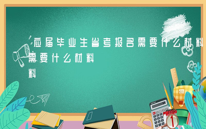 应届毕业生省考报名需要什么材料-省考报名需要什么材料