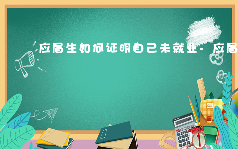 应届生如何证明自己未就业-应届生如何证明