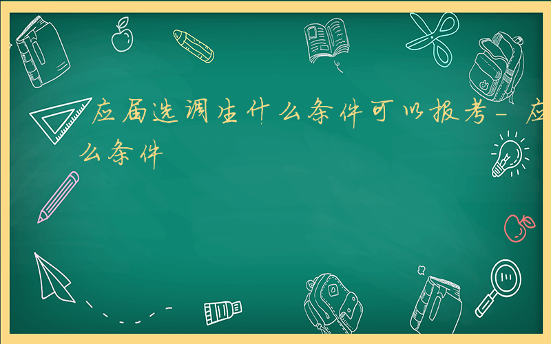 应届选调生什么条件可以报考-应届选调生什么条件