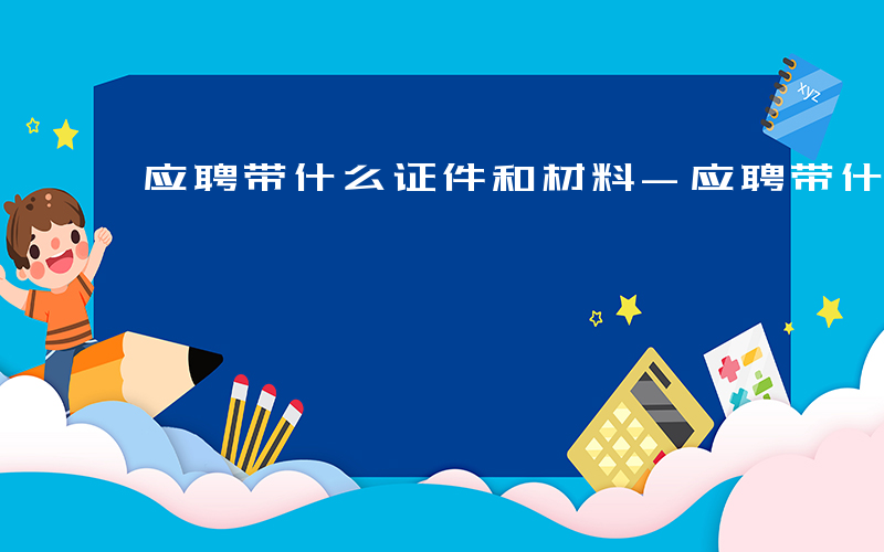 应聘带什么证件和材料-应聘带什么证件