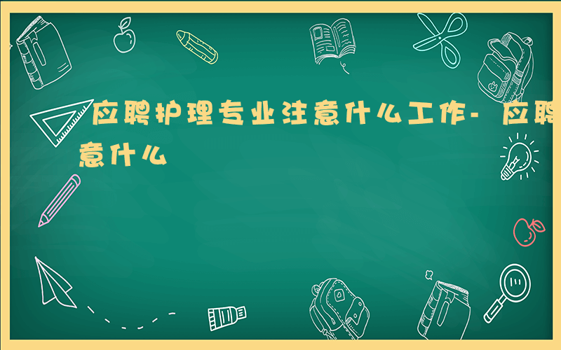 应聘护理专业注意什么工作-应聘护理专业注意什么