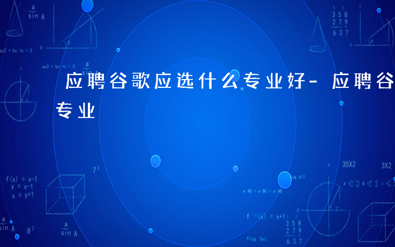 应聘谷歌应选什么专业好-应聘谷歌应选什么专业