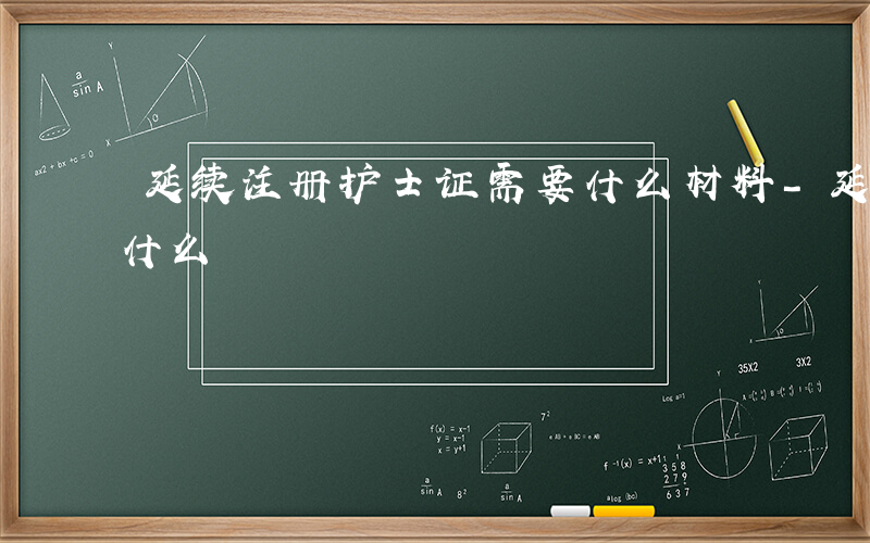 延续注册护士证需要什么材料-延续护士需要什么