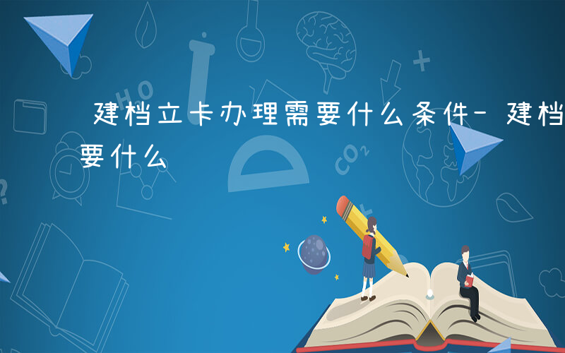 建档立卡办理需要什么条件-建档立卡办理需要什么