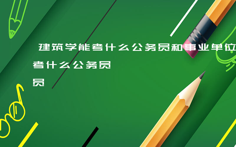 建筑学能考什么公务员和事业单位-建筑学能考什么公务员