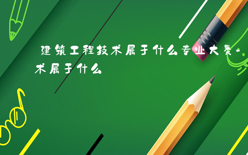 建筑工程技术属于什么专业大类-建筑工程技术属于什么