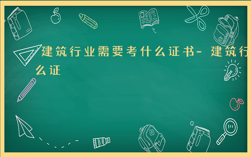 建筑行业需要考什么证书-建筑行业需要考什么证