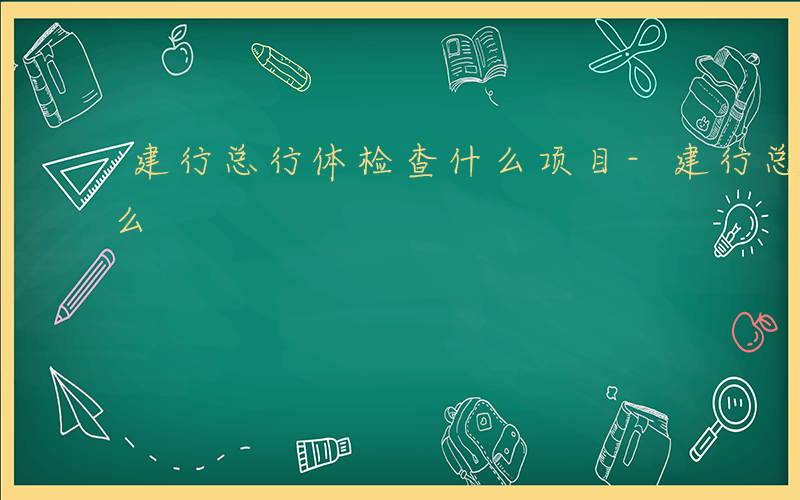 建行总行体检查什么项目-建行总行体检查什么