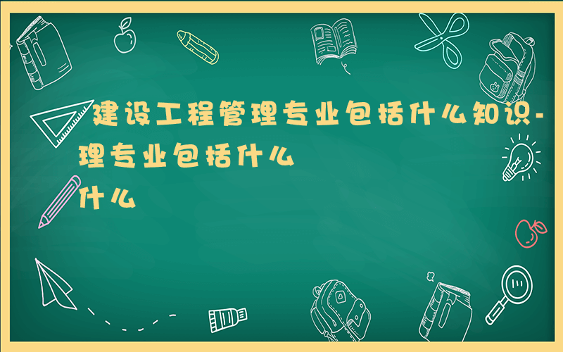 建设工程管理专业包括什么知识-建设工程管理专业包括什么