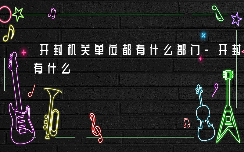 开封机关单位都有什么部门-开封机关单位都有什么
