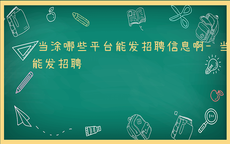 当涂哪些平台能发招聘信息啊-当涂哪些平台能发招聘