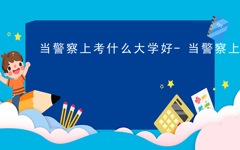 当警察上考什么大学好-当警察上考什么大学