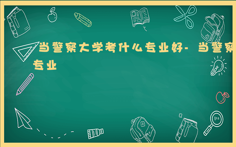 当警察大学考什么专业好-当警察大学考什么专业