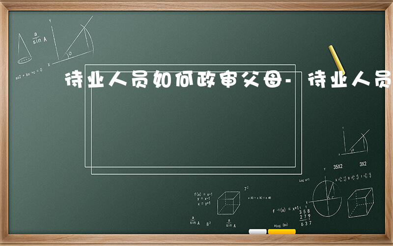 待业人员如何政审父母-待业人员如何政审