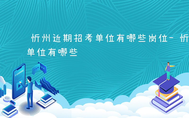 忻州近期招考单位有哪些岗位-忻州近期招考单位有哪些