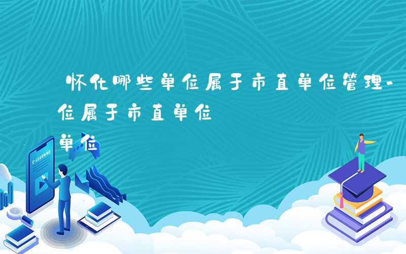 怀化哪些单位属于市直单位管理-怀化哪些单位属于市直单位