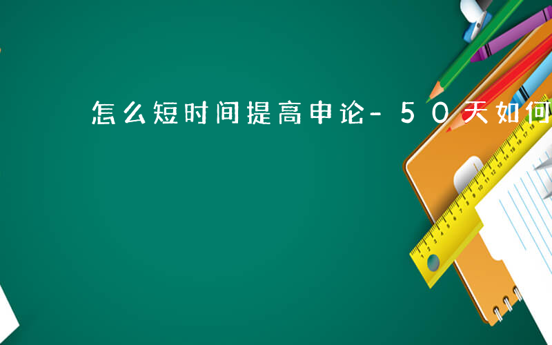 怎么短时间提高申论-50天如何提高申论