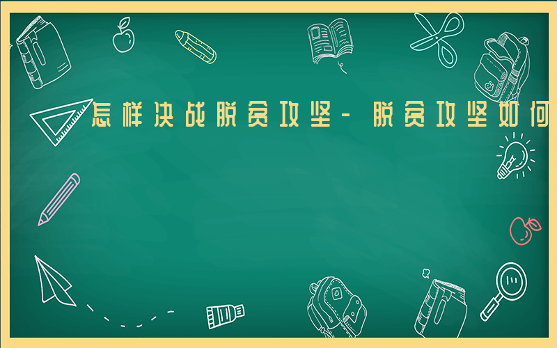 怎样决战脱贫攻坚-脱贫攻坚如何决战