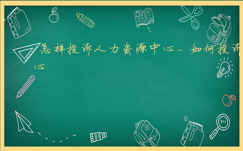 怎样投诉人力资源中心-如何投诉人事考试中心