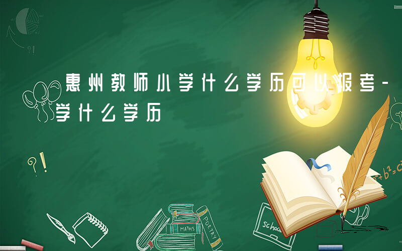 惠州教师小学什么学历可以报考-惠州教师小学什么学历