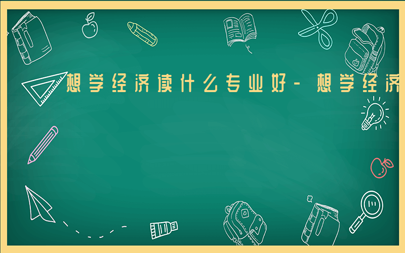 想学经济读什么专业好-想学经济读什么专业