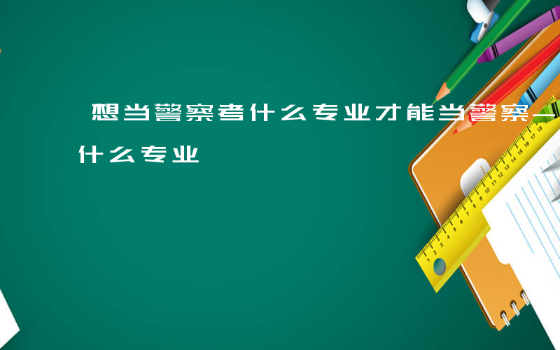 想当警察考什么专业才能当警察-想当警察考什么专业