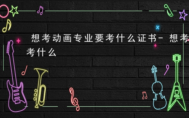 想考动画专业要考什么证书-想考动画专业要考什么