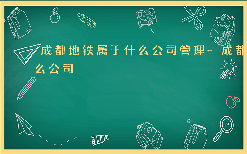 成都地铁属于什么公司管理-成都地铁属于什么公司