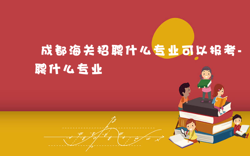 成都海关招聘什么专业可以报考-成都海关招聘什么专业