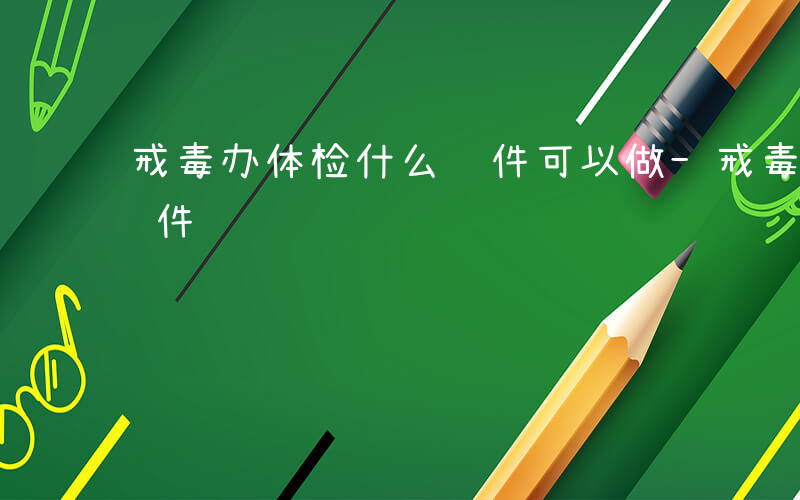 戒毒办体检什么证件可以做-戒毒办体检什么证件