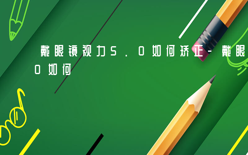 戴眼镜视力5.0如何矫正-戴眼镜视力5.0如何