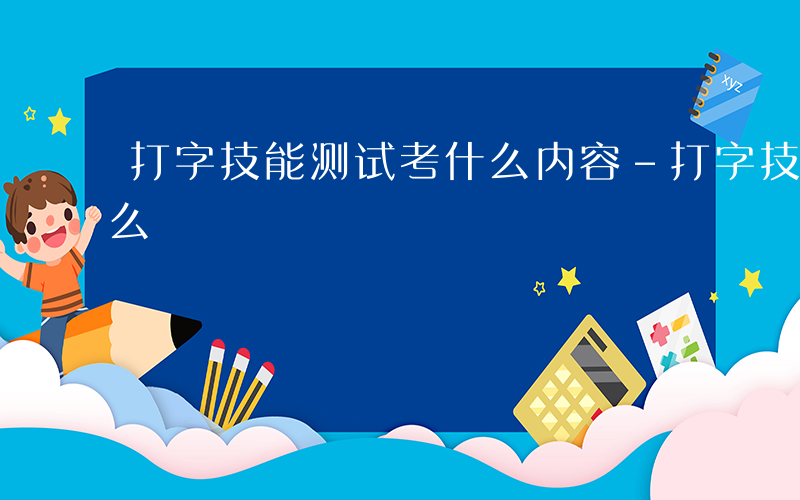 打字技能测试考什么内容-打字技能测试考什么